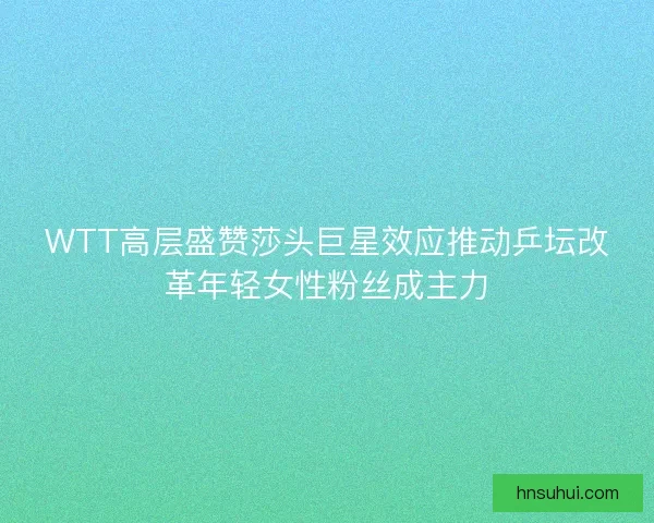 WTT高层盛赞莎头巨星效应推动乒坛改革年轻女性粉丝成主力