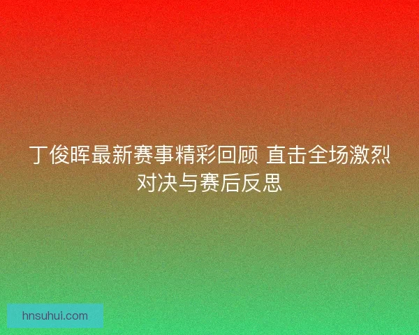 丁俊晖最新赛事精彩回顾 直击全场激烈对决与赛后反思