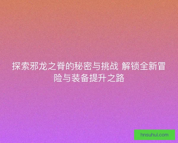 探索邪龙之脊的秘密与挑战 解锁全新冒险与装备提升之路