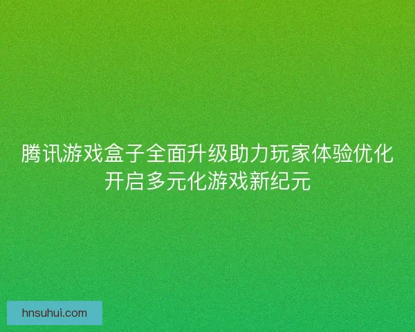 腾讯游戏盒子全面升级助力玩家体验优化开启多元化游戏新纪元
