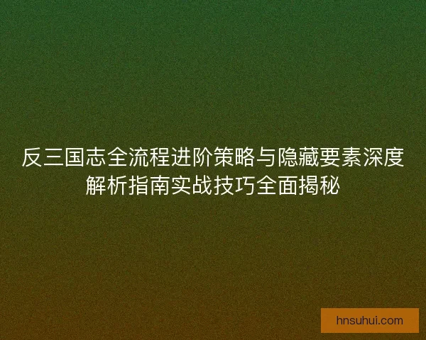 反三国志全流程进阶策略与隐藏要素深度解析指南实战技巧全面揭秘