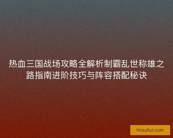 热血三国战场攻略全解析制霸乱世称雄之路指南进阶技巧与阵容搭配秘诀