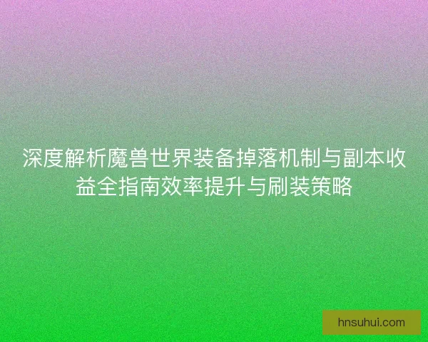深度解析魔兽世界装备掉落机制与副本收益全指南效率提升与刷装策略