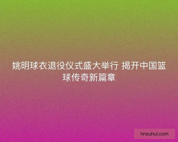 姚明球衣退役仪式盛大举行 揭开中国篮球传奇新篇章