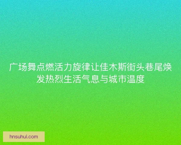广场舞点燃活力旋律让佳木斯街头巷尾焕发热烈生活气息与城市温度