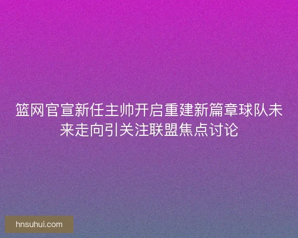 篮网官宣新任主帅开启重建新篇章球队未来走向引关注联盟焦点讨论