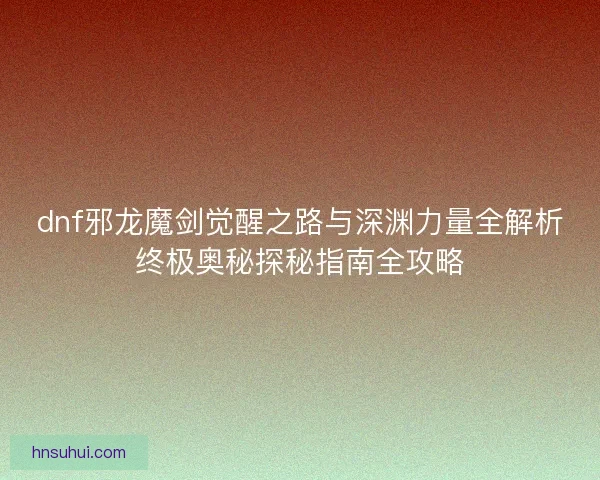 dnf邪龙魔剑觉醒之路与深渊力量全解析终极奥秘探秘指南全攻略