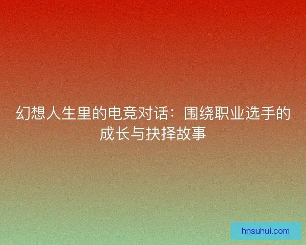 幻想人生里的电竞对话:围绕职业选手的成长与抉择故事 幻想人生里的电竞对话:围绕职业选手的成长与抉择故事