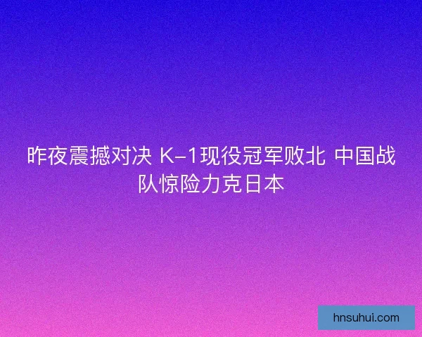 昨夜震撼对决 K-1现役冠军败北 中国战队惊险力克日本