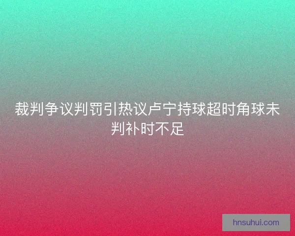 裁判争议判罚引热议卢宁持球超时角球未判补时不足 裁判争议判罚引热议卢宁持球超时角球未判补时不足