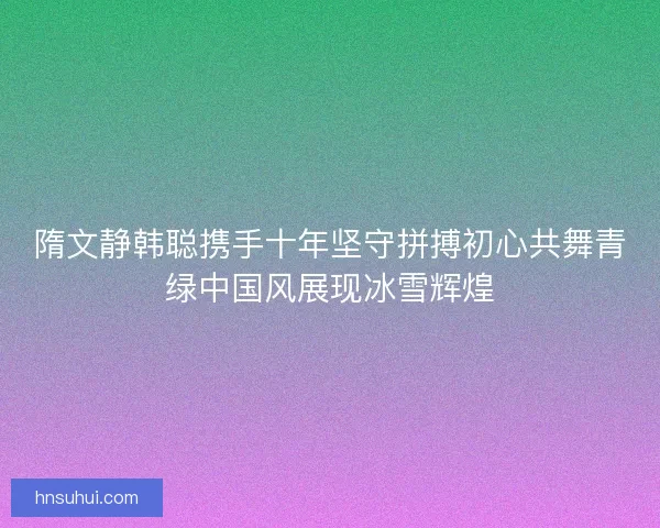 隋文静韩聪携手十年坚守拼搏初心共舞青绿中国风展现冰雪辉煌