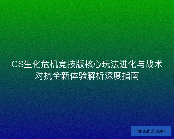 CS生化危机竞技版核心玩法进化与战术对抗全新体验解析深度指南