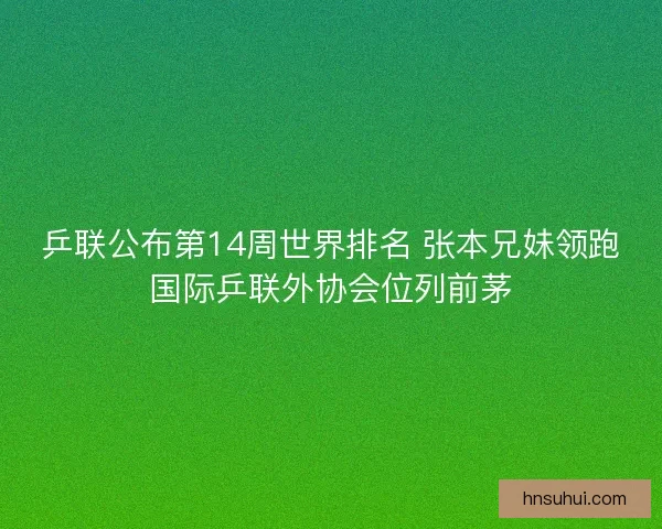 乒联公布第14周世界排名 张本兄妹领跑国际乒联外协会位列前茅