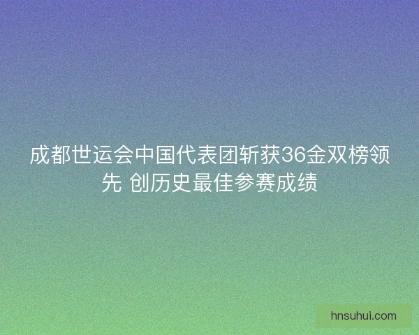 成都世运会中国代表团斩获36金双榜领先 创历史最佳参赛成绩