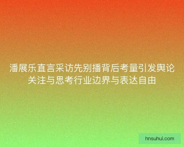 潘展乐直言采访先别播背后考量引发舆论关注与思考行业边界与表达自由