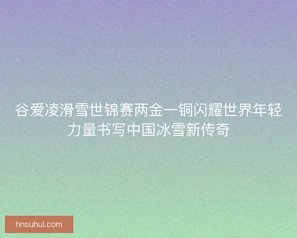 谷爱凌滑雪世锦赛两金一铜闪耀世界年轻力量书写中国冰雪新传奇