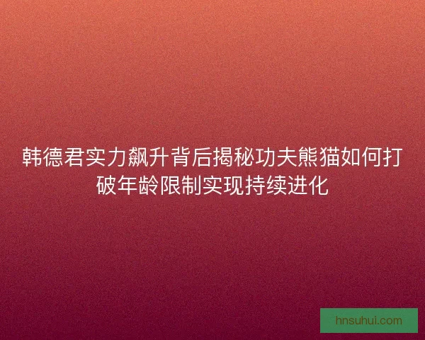 韩德君实力飙升背后揭秘功夫熊猫如何打破年龄限制实现持续进化