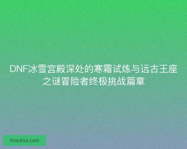 DNF冰雪宫殿深处的寒霜试炼与远古王座之谜冒险者终极挑战篇章