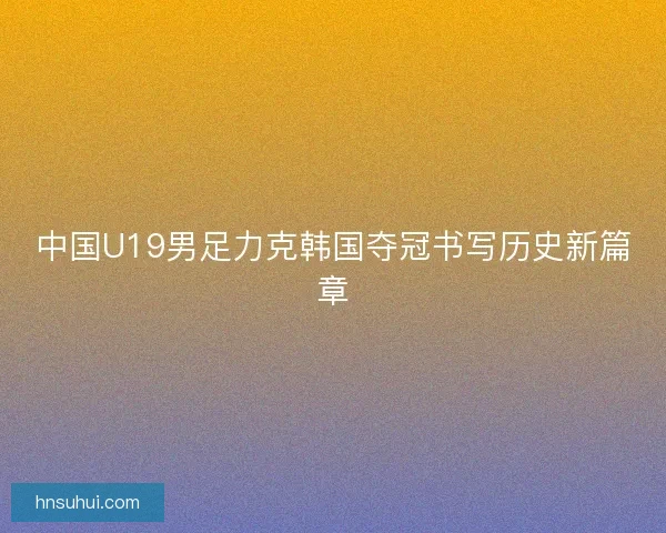 中国U19男足力克韩国夺冠书写历史新篇章 中国U19男足力克韩国夺冠书写历史新篇章