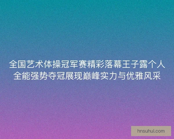 全国艺术体操冠军赛精彩落幕王子露个人全能强势夺冠展现巅峰实力与优雅风采