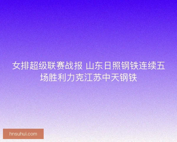 女排超级联赛战报 山东日照钢铁连续五场胜利力克江苏中天钢铁 女排超级联赛战报 山东日照钢铁连续五场胜利力克江苏中天钢铁
