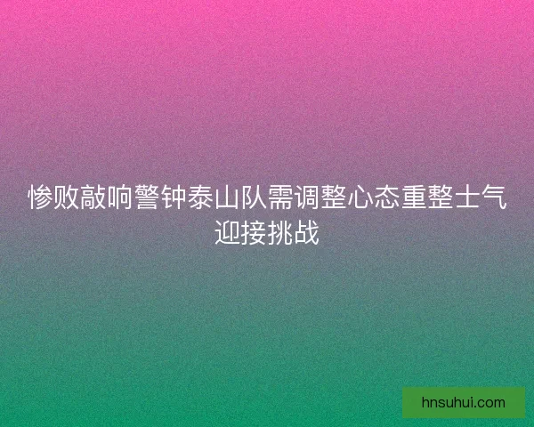 惨败敲响警钟泰山队需调整心态重整士气迎接挑战