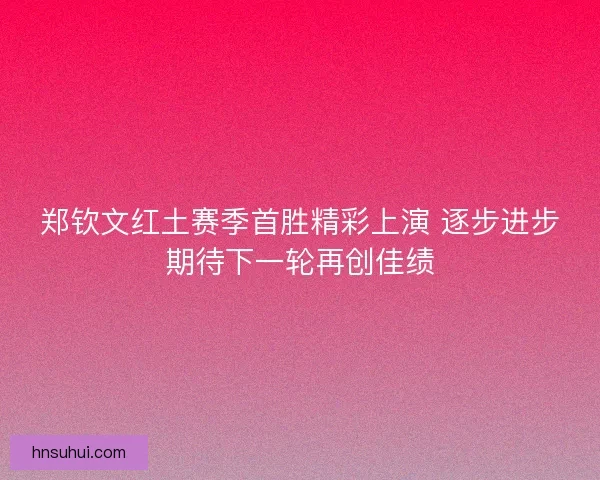 郑钦文红土赛季首胜精彩上演 逐步进步期待下一轮再创佳绩