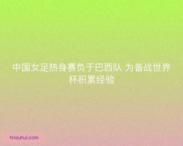 中国女足热身赛负于巴西队 为备战世界杯积累经验