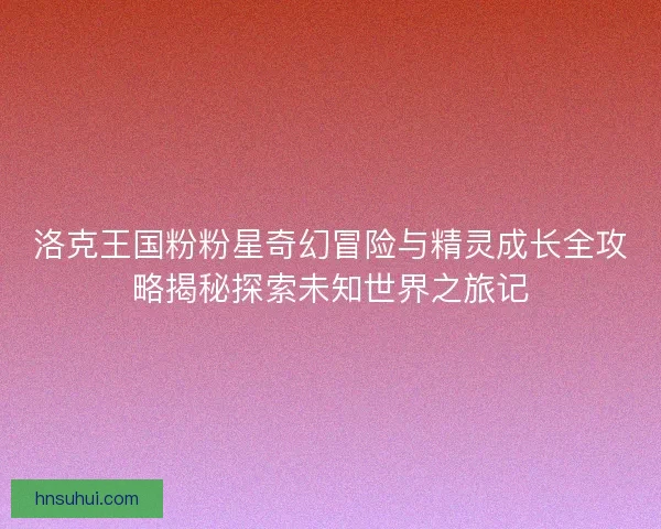 洛克王国粉粉星奇幻冒险与精灵成长全攻略揭秘探索未知世界之旅记 洛克王国粉粉星奇幻冒险与精灵成长全攻略揭秘探索未知世界之旅记