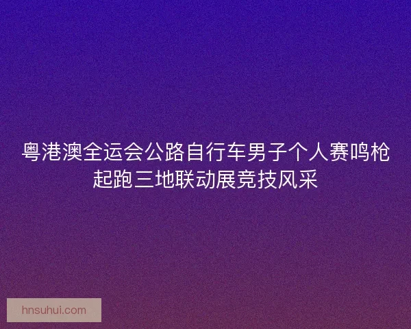 粤港澳全运会公路自行车男子个人赛鸣枪起跑三地联动展竞技风采 粤港澳全运会公路自行车男子个人赛鸣枪起跑三地联动展竞技风采