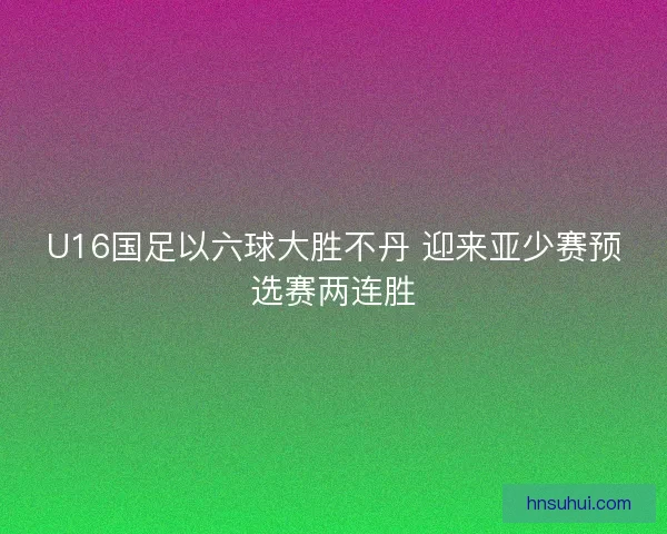 U16国足以六球大胜不丹 迎来亚少赛预选赛两连胜