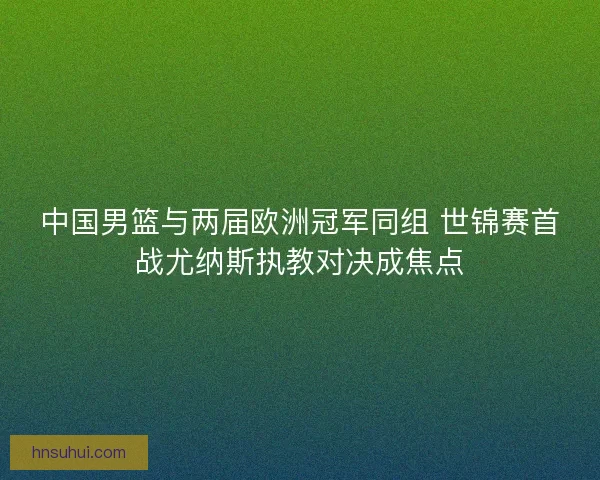 中国男篮与两届欧洲冠军同组 世锦赛首战尤纳斯执教对决成焦点 中国男篮与两届欧洲冠军同组 世锦赛首战尤纳斯执教对决成焦点