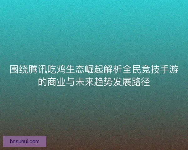 围绕腾讯吃鸡生态崛起解析全民竞技手游的商业与未来趋势发展路径