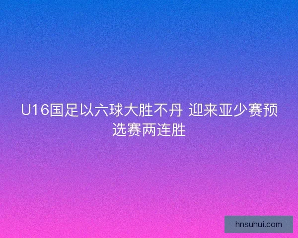 U16国足以六球大胜不丹 迎来亚少赛预选赛两连胜 U16国足以六球大胜不丹 迎来亚少赛预选赛两连胜