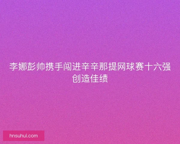 李娜彭帅携手闯进辛辛那提网球赛十六强创造佳绩 李娜彭帅携手闯进辛辛那提网球赛十六强创造佳绩