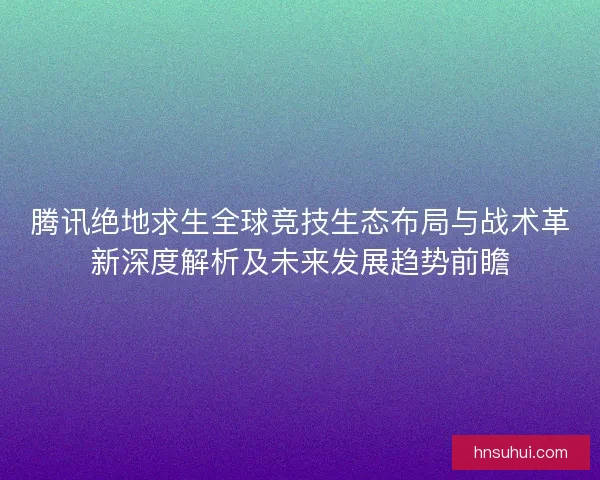 腾讯绝地求生全球竞技生态布局与战术革新深度解析及未来发展趋势前瞻 腾讯绝地求生全球竞技生态布局与战术革新深度解析及未来发展趋势前瞻