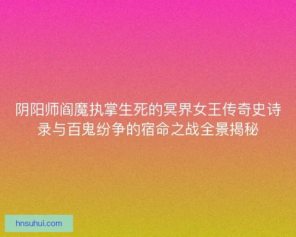 阴阳师阎魔执掌生死的冥界女王传奇史诗录与百鬼纷争的宿命之战全景揭秘 阴阳师阎魔执掌生死的冥界女王传奇史诗录与百鬼纷争的宿命之战全景揭秘