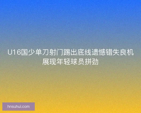 U16国少单刀射门踢出底线遗憾错失良机展现年轻球员拼劲