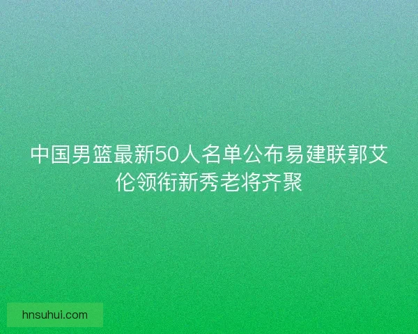 中国男篮最新50人名单公布易建联郭艾伦领衔新秀老将齐聚