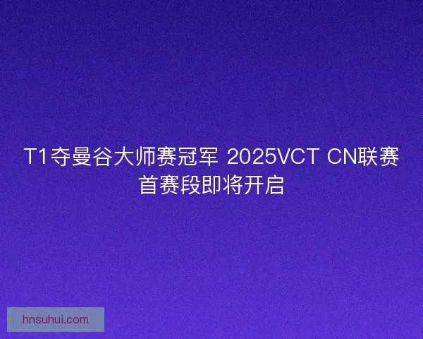 T1夺曼谷大师赛冠军 2025VCT CN联赛首赛段即将开启