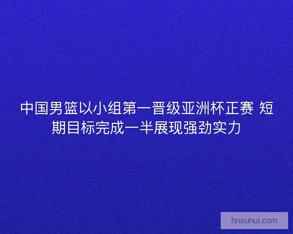 中国男篮以小组第一晋级亚洲杯正赛 短期目标完成一半展现强劲实力