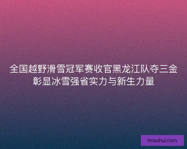 全国越野滑雪冠军赛收官黑龙江队夺三金彰显冰雪强省实力与新生力量