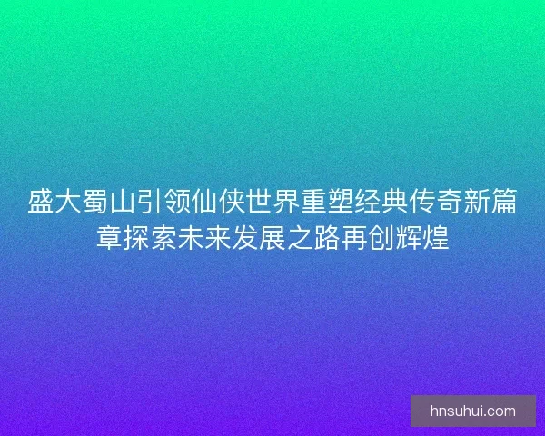 盛大蜀山引领仙侠世界重塑经典传奇新篇章探索未来发展之路再创辉煌 盛大蜀山引领仙侠世界重塑经典传奇新篇章探索未来发展之路再创辉煌